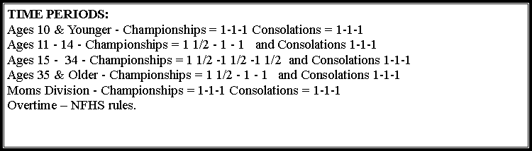 Text Box: TIME PERIODS:&nbsp;
Ages 10 & Younger - Championships = 1-1-1 Consolations = 1-1-1
Ages 11 - 14 - Championships = 1 1/2 - 1 - 1 &nbsp; and Consolations 1-1-1
Ages 15 -  34 - Championships = 1 1/2 -1 1/2 -1 1/2  and Consolations 1-1-1Ages 35 & Older - Championships = 1 1/2 - 1 - 1 &nbsp; and Consolations 1-1-1Moms Division - Championships = 1-1-1 Consolations = 1-1-1Overtime � NFHS rules.
