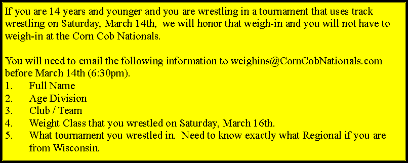Text Box: If you are 14 years and younger and you are wrestling in a tournament that uses track wrestling on Saturday, March 14th, we will honor that weigh-in and you will not have to weigh-in at the Corn Cob Nationals.
You will need to email the following information to weighins@CornCobNationals.com before March 14th (6:30pm).
Full Name
Age Division
Club / Team
Weight Class that you wrestled on Saturday, March 16th.
What tournament you wrestled in. Need to know exactly what Regional if you are from Wisconsin.